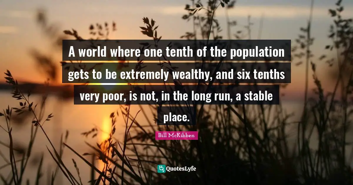 A world where one tenth of the population gets to be extremely wealthy, and six tenths very poor, is not, in the long run, a stable place.