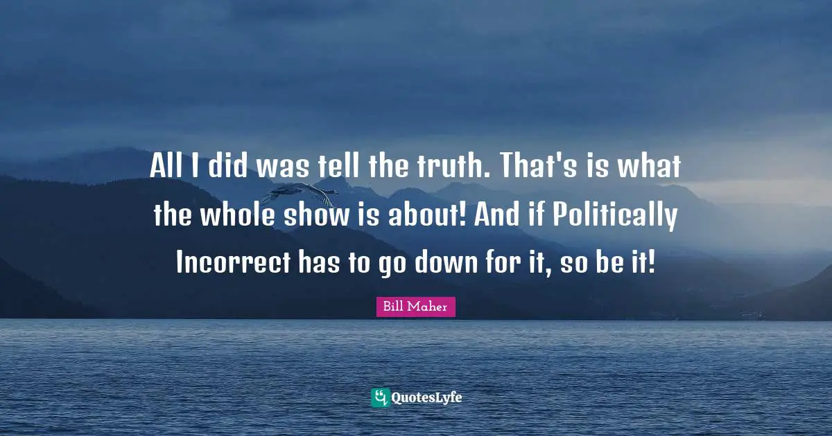 All I did was tell the truth. That's is what the whole show is about! And if Politically Incorrect has to go down for it, so be it!