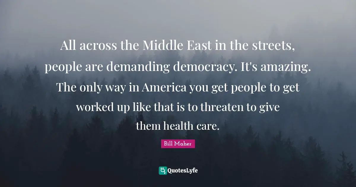 All across the Middle East in the streets, people are demanding democracy. It's amazing. The only way in America you get people to get worked up like that is to threaten to give them health care.