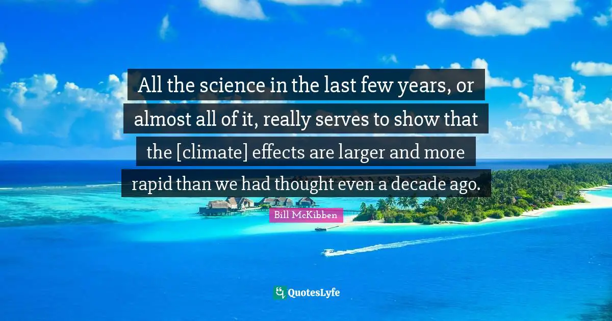 All the science in the last few years, or almost all of it, really serves to show that the [climate] effects are larger and more rapid than we had thought even a decade ago.