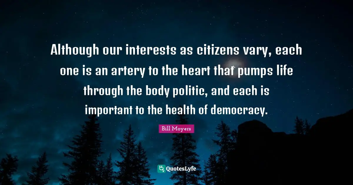 Although our interests as citizens vary, each one is an artery to the heart that pumps life through the body politic, and each is important to the health of democracy.
