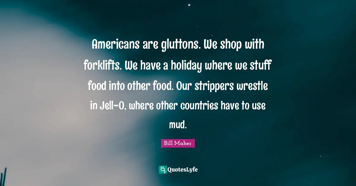 Americans are gluttons. We shop with forklifts. We have a holiday where we stuff food into other food. Our strippers wrestle in Jell-O, where other countries have to use mud.