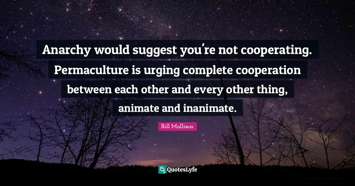 Anarchy would suggest you're not cooperating. Permaculture is urging complete cooperation between each other and every other thing, animate and inanimate.