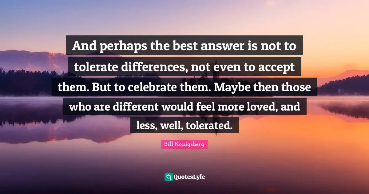 And perhaps the best answer is not to tolerate differences, not even to accept them. But to celebrate them. Maybe then those who are different would feel more loved, and less, well, tolerated.