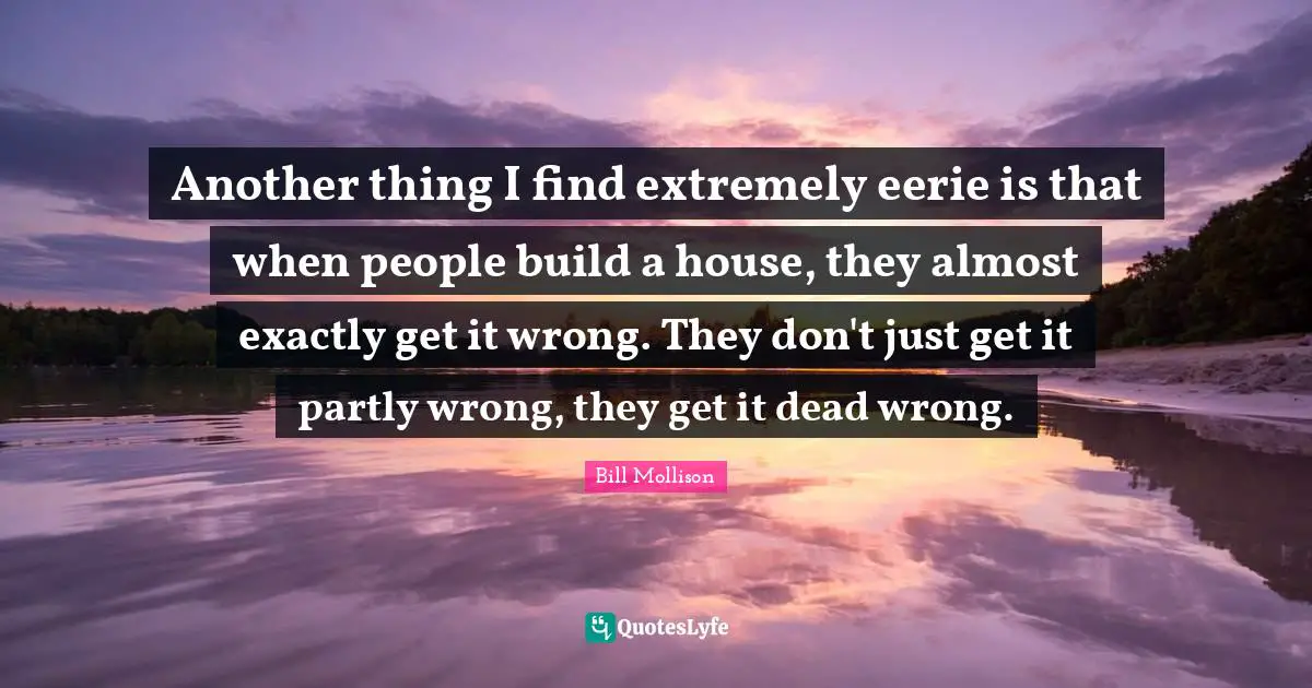 Another thing I find extremely eerie is that when people build a house, they almost exactly get it wrong. They don't just get it partly wrong, they get it dead wrong.