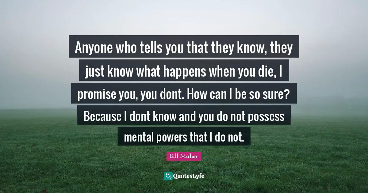 Anyone who tells you that they know, they just know what happens when you die, I promise you, you dont. How can I be so sure? Because I dont know and you do not possess mental powers that I do not.