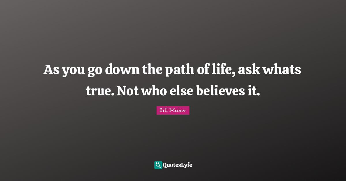 As you go down the path of life, ask whats true. Not who else believes it.