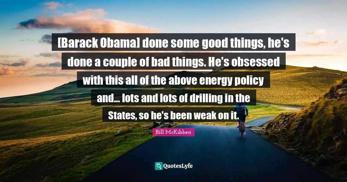 [Barack Obama] done some good things, he's done a couple of bad things. He's obsessed with this all of the above energy policy and... lots and lots of drilling in the States, so he's been weak on it.