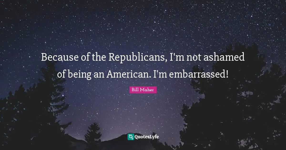 Because of the Republicans, I'm not ashamed of being an American. I'm embarrassed!