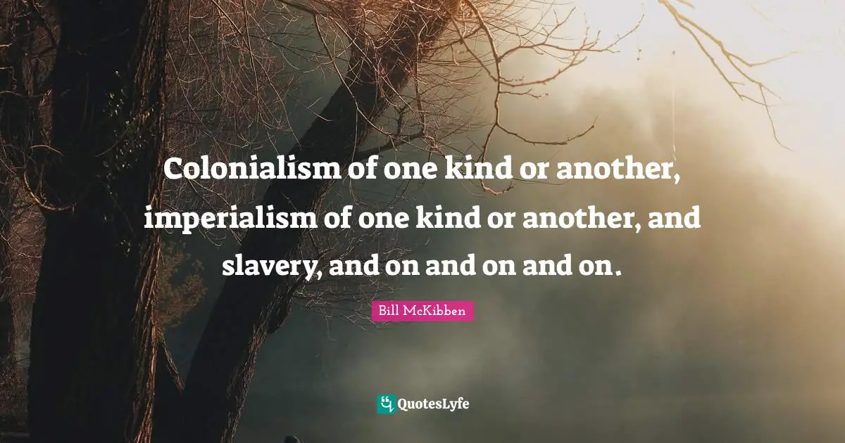 Colonialism of one kind or another, imperialism of one kind or another, and slavery, and on and on and on.