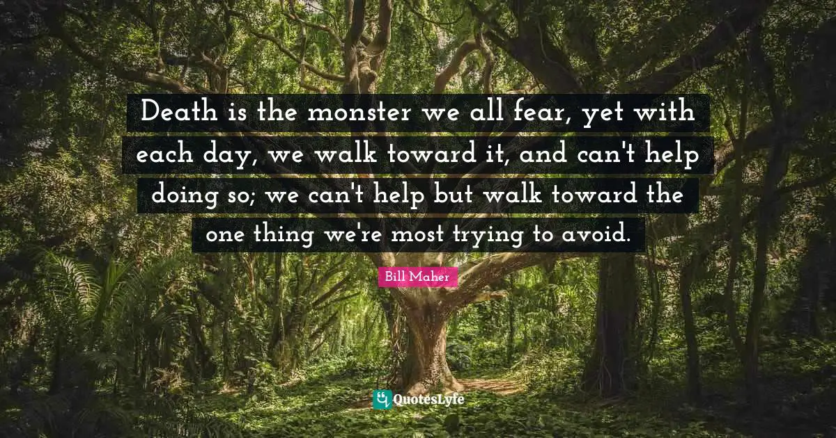 Death is the monster we all fear, yet with each day, we walk toward it, and can't help doing so; we can't help but walk toward the one thing we're most trying to avoid.