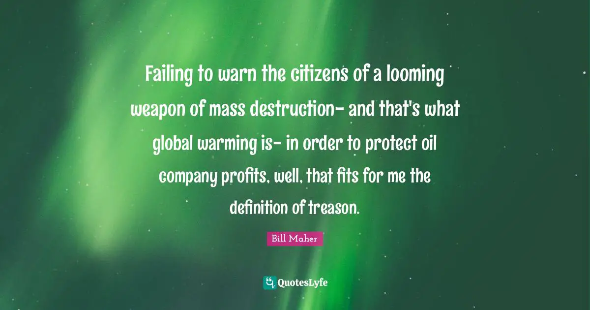 Failing to warn the citizens of a looming weapon of mass destruction- and that's what global warming is- in order to protect oil company profits, well, that fits for me the definition of treason.