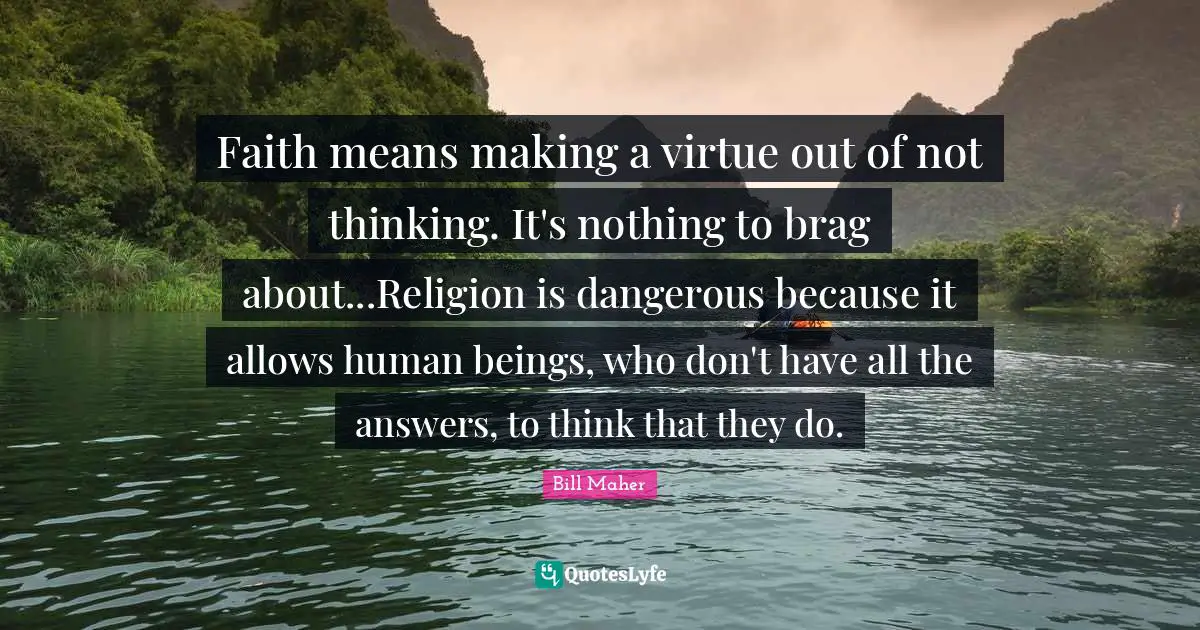 Faith means making a virtue out of not thinking. It's nothing to brag about...Religion is dangerous because it allows human beings, who don't have all the answers, to think that they do.