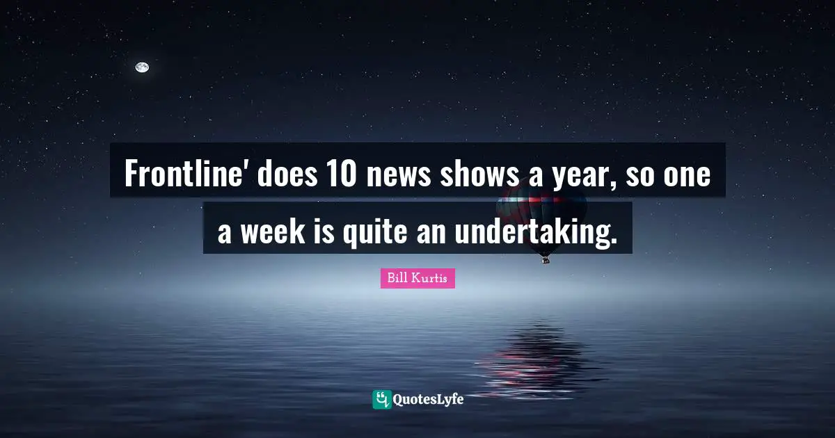 Frontline' does 10 news shows a year, so one a week is quite an undertaking.