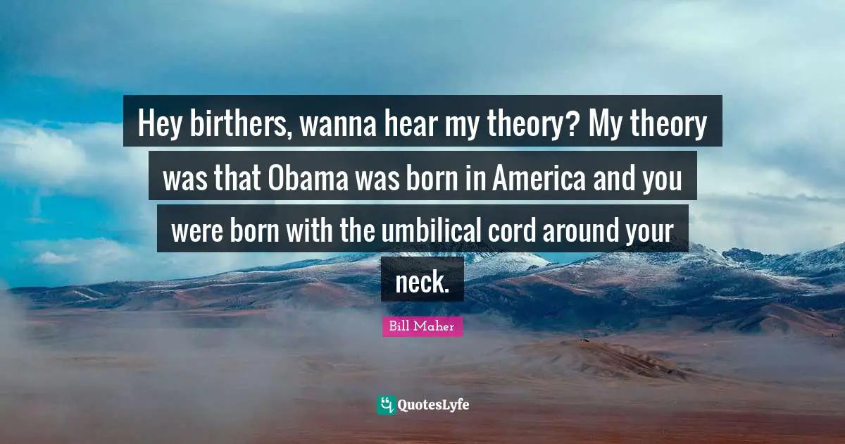 Hey birthers, wanna hear my theory? My theory was that Obama was born in America and you were born with the umbilical cord around your neck.