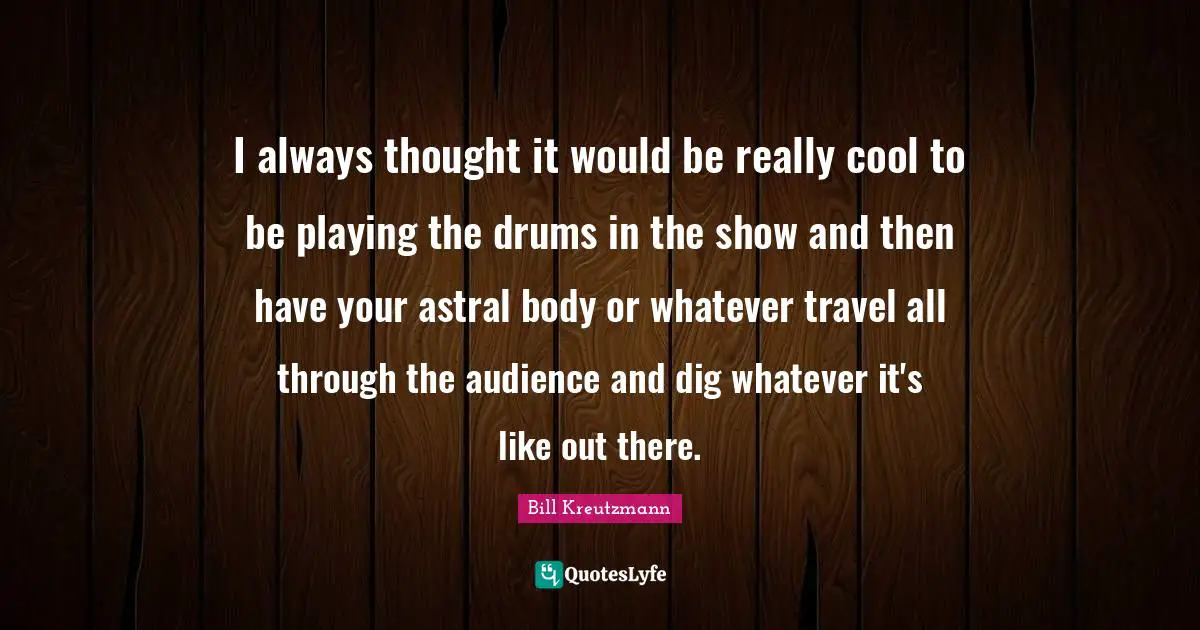 I always thought it would be really cool to be playing the drums in the show and then have your astral body or whatever travel all through the audience and dig whatever it's like out there.