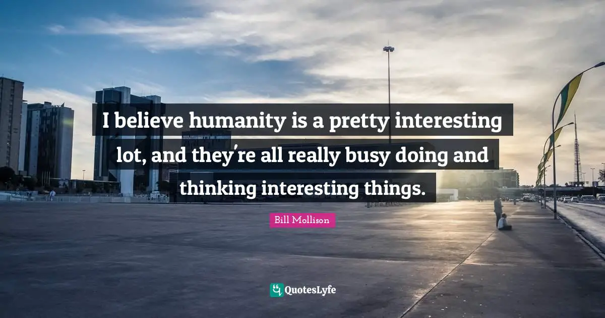 I believe humanity is a pretty interesting lot, and they're all really busy doing and thinking interesting things.