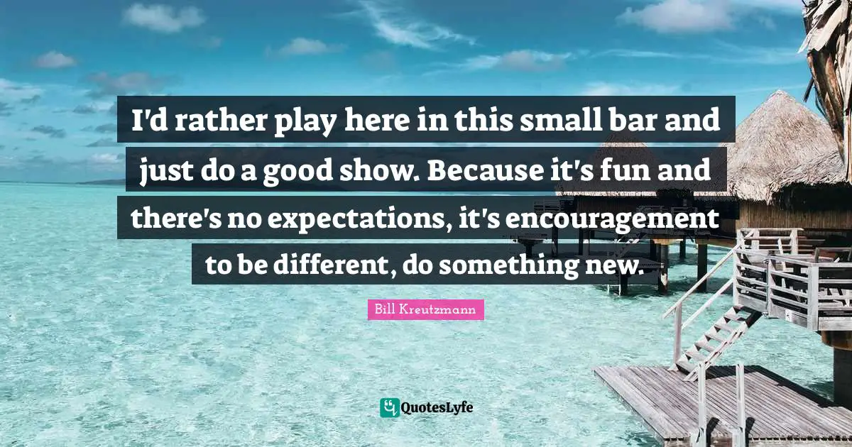 I'd rather play here in this small bar and just do a good show. Because it's fun and there's no expectations, it's encouragement to be different, do something new.