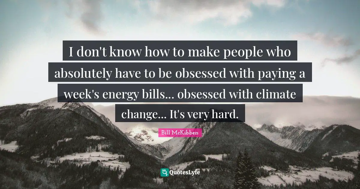 I don't know how to make people who absolutely have to be obsessed with paying a week's energy bills... obsessed with climate change... It's very hard.