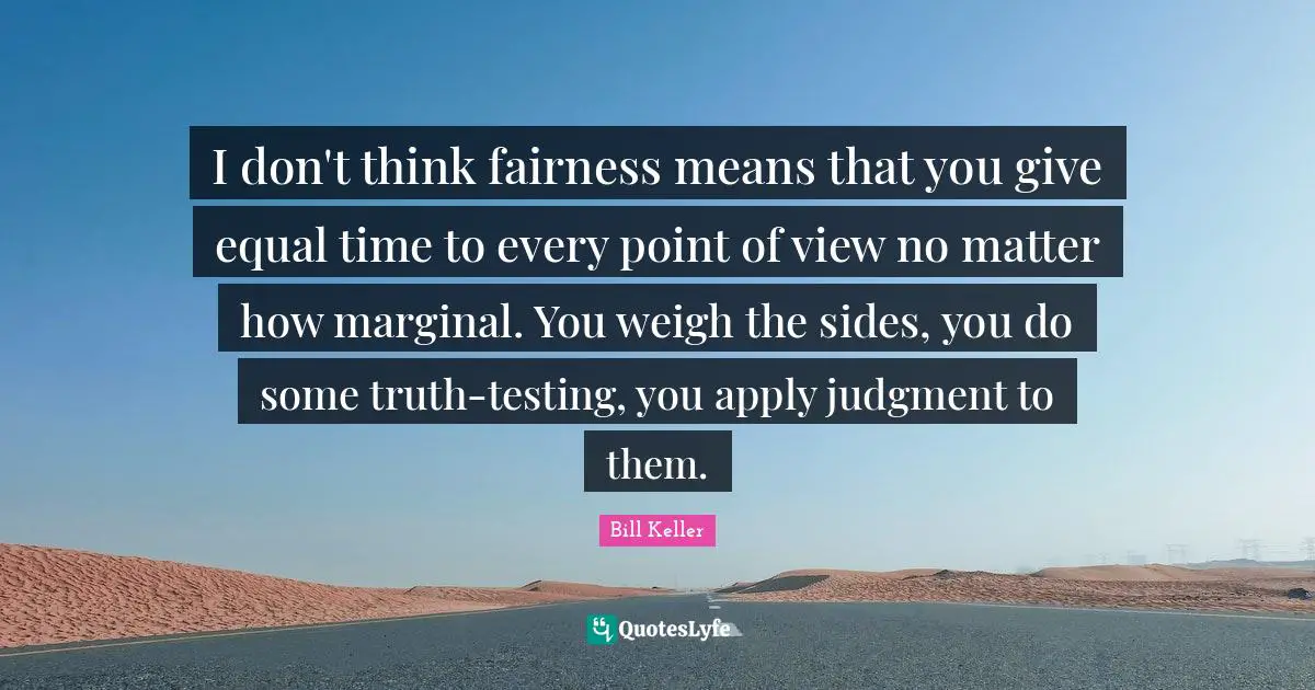 I don't think fairness means that you give equal time to every point of view no matter how marginal. You weigh the sides, you do some truth-testing, you apply judgment to them.