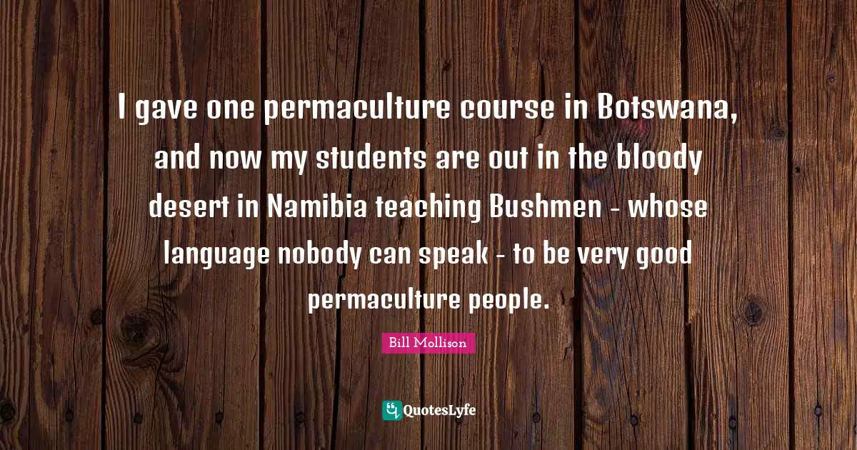 I gave one permaculture course in Botswana, and now my students are out in the bloody desert in Namibia teaching Bushmen - whose language nobody can speak - to be very good permaculture people.