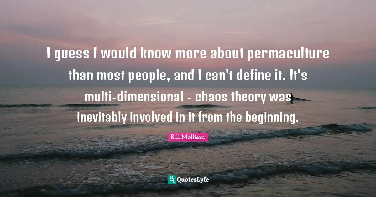 I guess I would know more about permaculture than most people, and I can't define it. It's multi-dimensional - chaos theory was inevitably involved in it from the beginning.