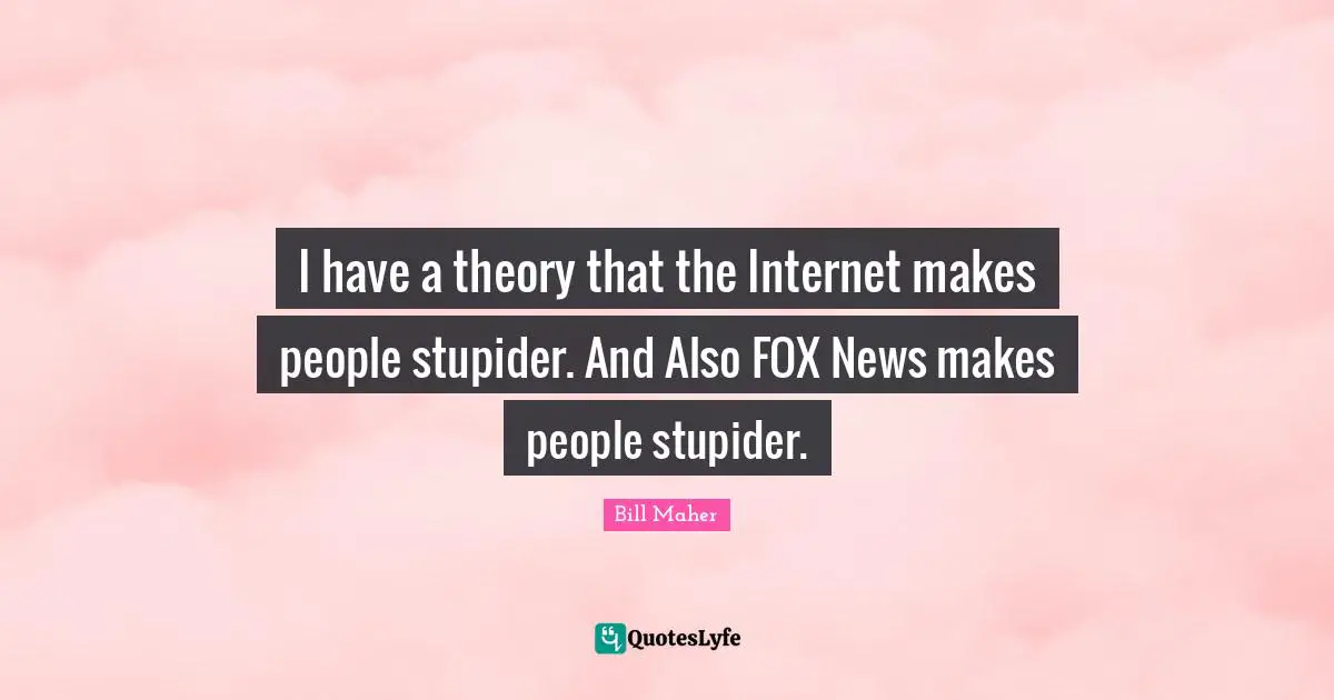 I have a theory that the Internet makes people stupider. And Also FOX News makes people stupider.