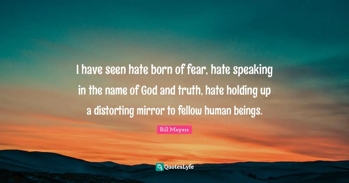 I have seen hate born of fear, hate speaking in the name of God and truth, hate holding up a distorting mirror to fellow human beings.