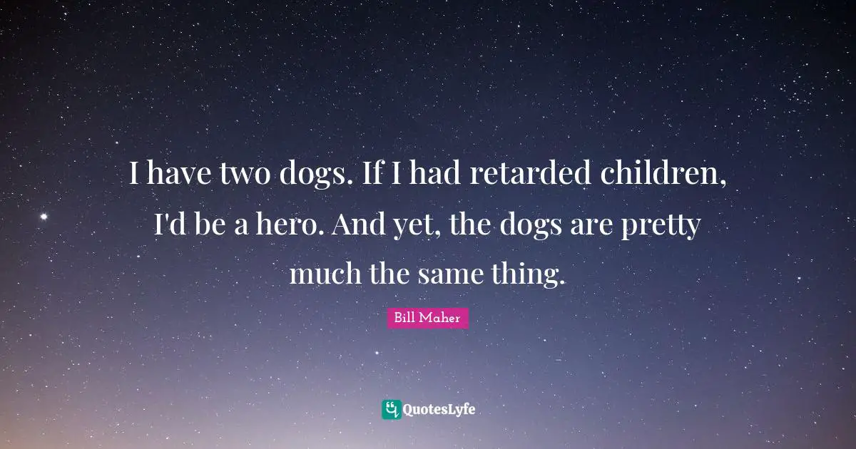 I have two dogs. If I had retarded children, I'd be a hero. And yet, the dogs are pretty much the same thing.