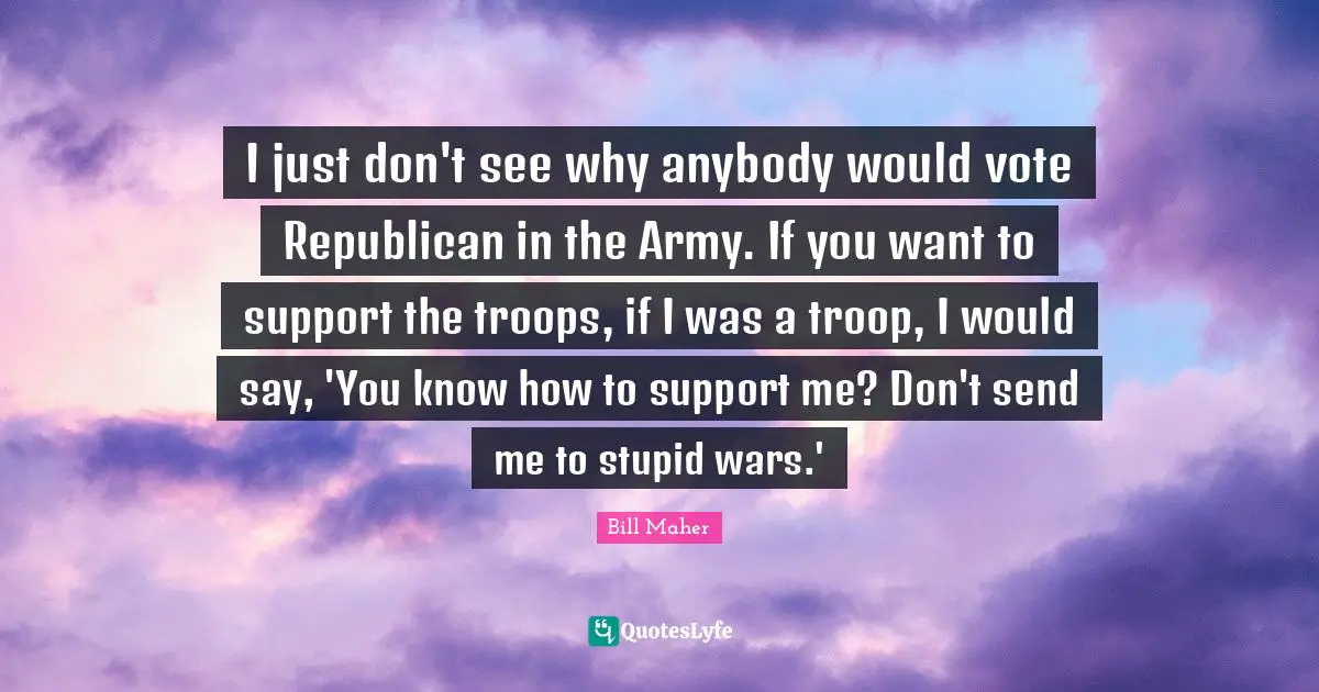 I just don't see why anybody would vote Republican in the Army. If you want to support the troops, if I was a troop, I would say, 'You know how to support me? Don't send me to stupid wars.'