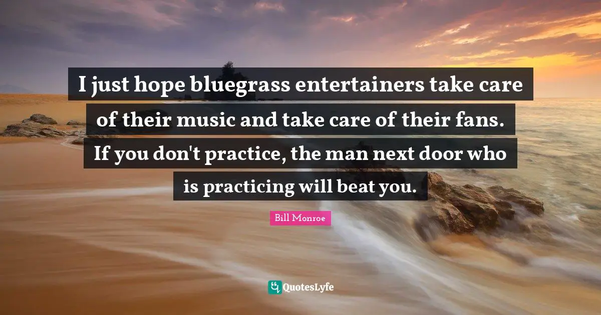I just hope bluegrass entertainers take care of their music and take care of their fans. If you don't practice, the man next door who is practicing will beat you.