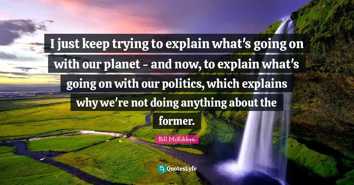 I just keep trying to explain what's going on with our planet - and now, to explain what's going on with our politics, which explains why we're not doing anything about the former.