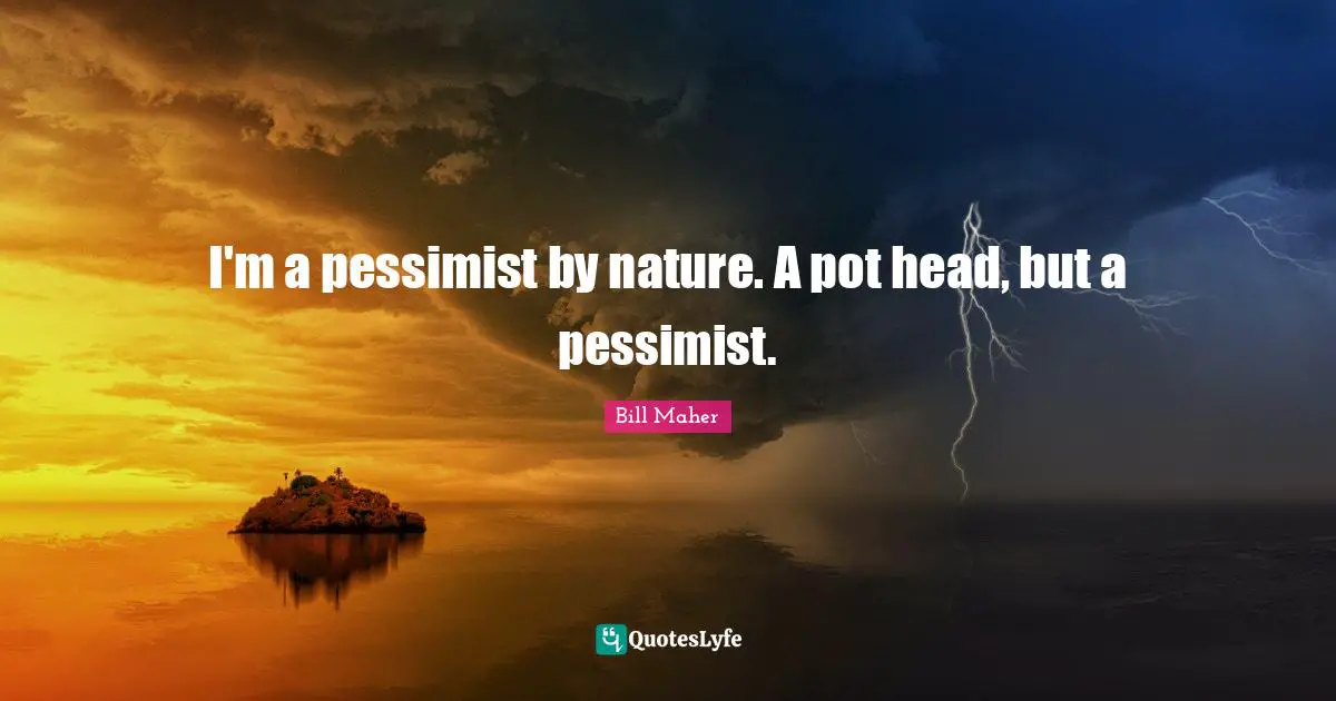 I'm a pessimist by nature. A pot head, but a pessimist.