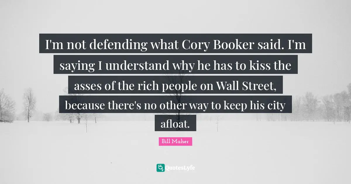 I'm not defending what Cory Booker said. I'm saying I understand why he has to kiss the asses of the rich people on Wall Street, because there's no other way to keep his city afloat.