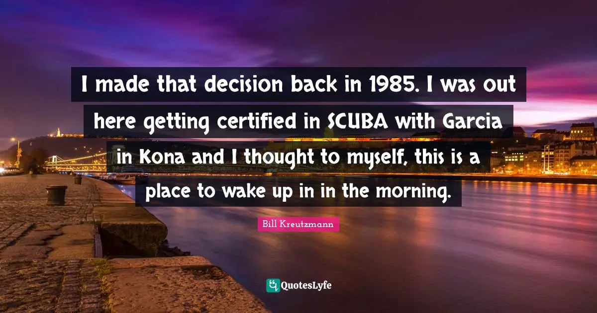 I made that decision back in 1985. I was out here getting certified in SCUBA with Garcia in Kona and I thought to myself, this is a place to wake up in in the morning.