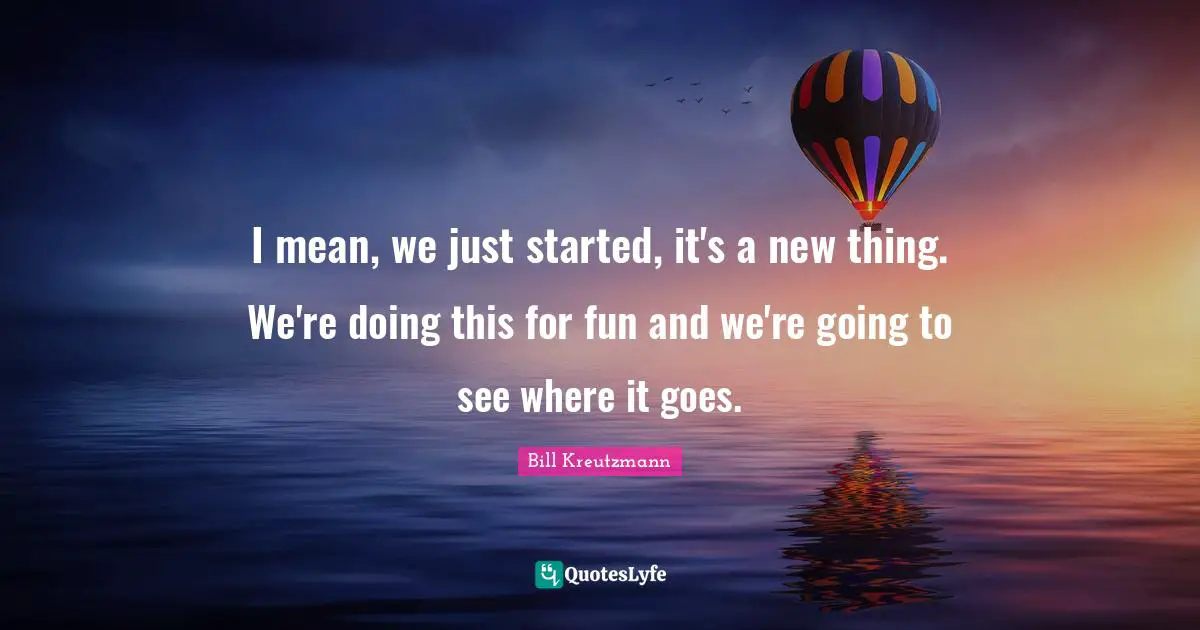 I mean, we just started, it's a new thing. We're doing this for fun and we're going to see where it goes.