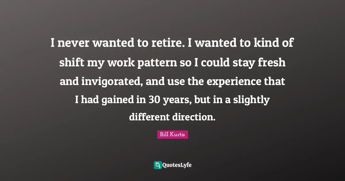 I never wanted to retire. I wanted to kind of shift my work pattern so I could stay fresh and invigorated, and use the experience that I had gained in 30 years, but in a slightly different direction.