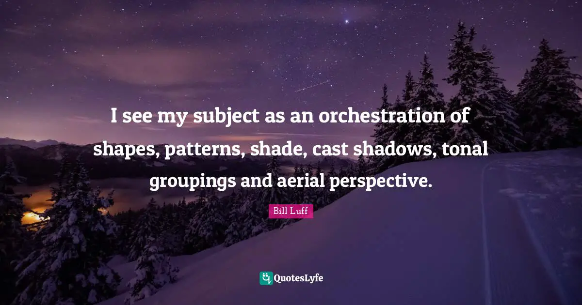 I see my subject as an orchestration of shapes, patterns, shade, cast shadows, tonal groupings and aerial perspective.