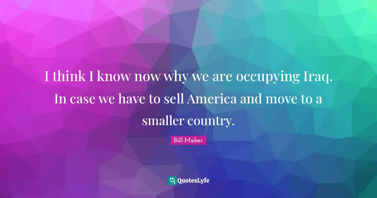 I think I know now why we are occupying Iraq. In case we have to sell America and move to a smaller country.