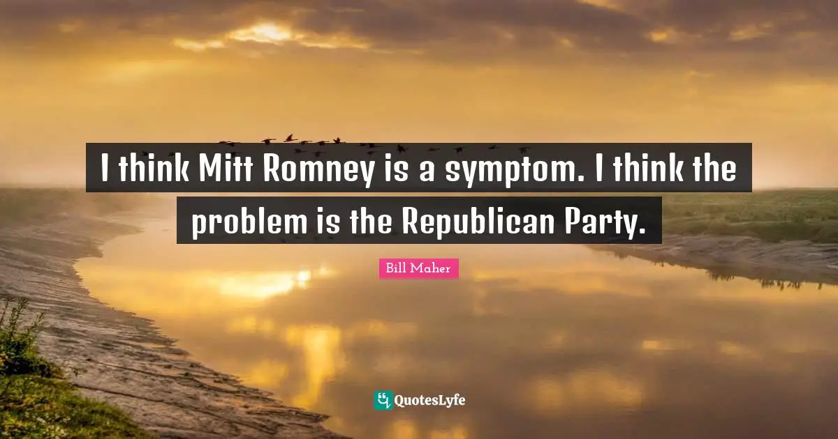I think Mitt Romney is a symptom. I think the problem is the Republican Party.