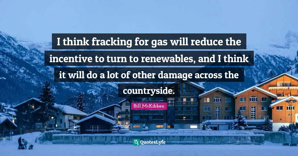 I think fracking for gas will reduce the incentive to turn to renewables, and I think it will do a lot of other damage across the countryside.