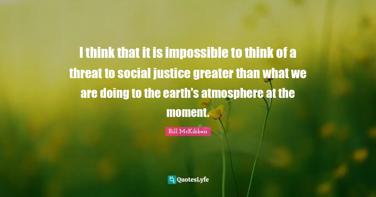 I think that it is impossible to think of a threat to social justice greater than what we are doing to the earth's atmosphere at the moment.