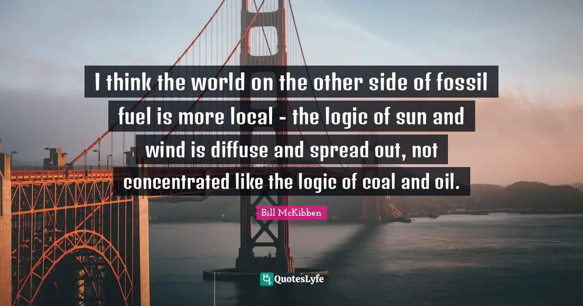 I think the world on the other side of fossil fuel is more local - the logic of sun and wind is diffuse and spread out, not concentrated like the logic of coal and oil.