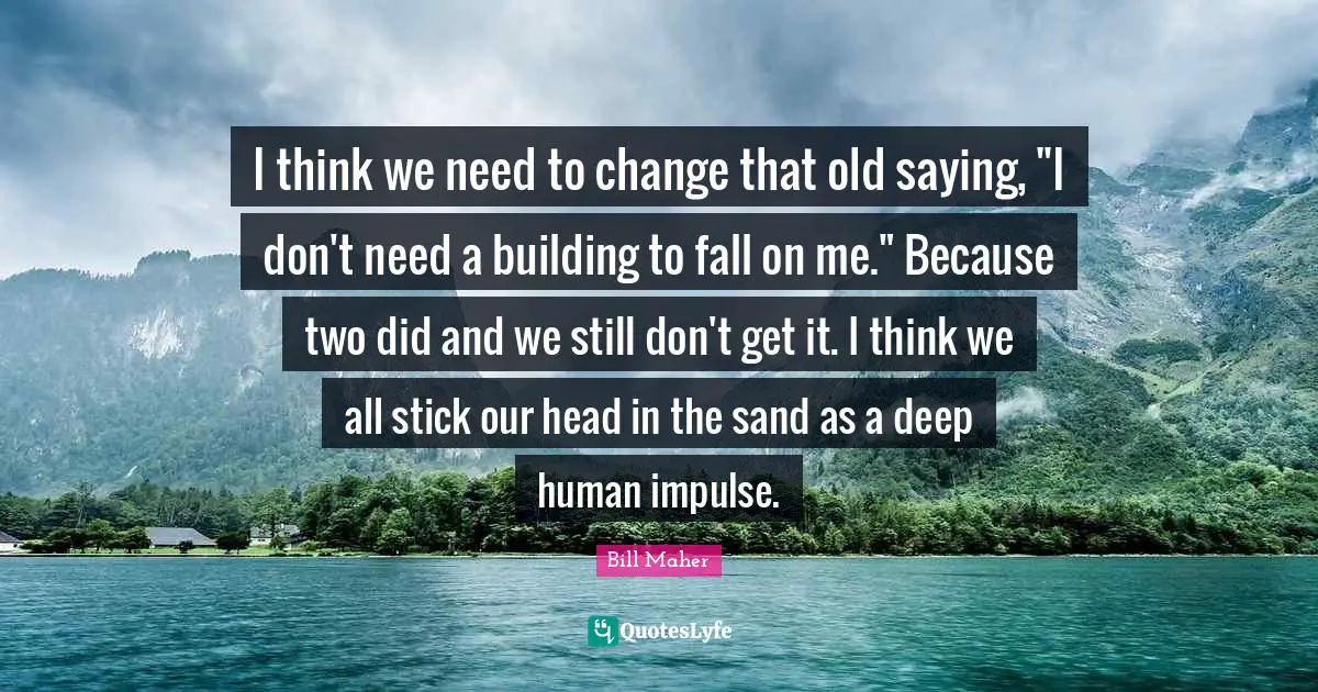 I think we need to change that old saying, "I don't need a building to fall on me." Because two did and we still don't get it. I think we all stick our head in the sand as a deep human impulse.