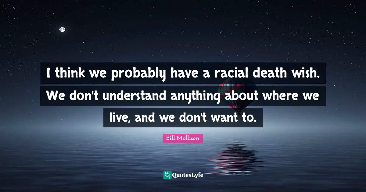 I think we probably have a racial death wish. We don't understand anything about where we live, and we don't want to.