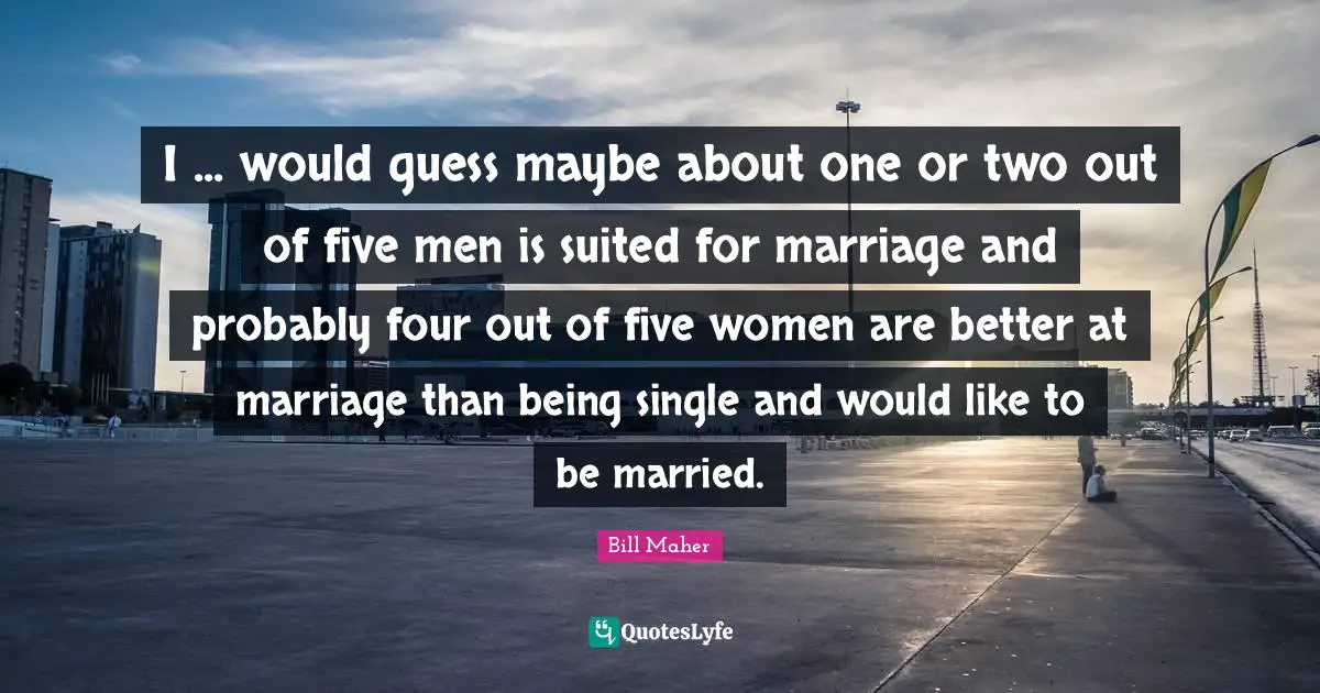 I ... would guess maybe about one or two out of five men is suited for marriage and probably four out of five women are better at marriage than being single and would like to be married.