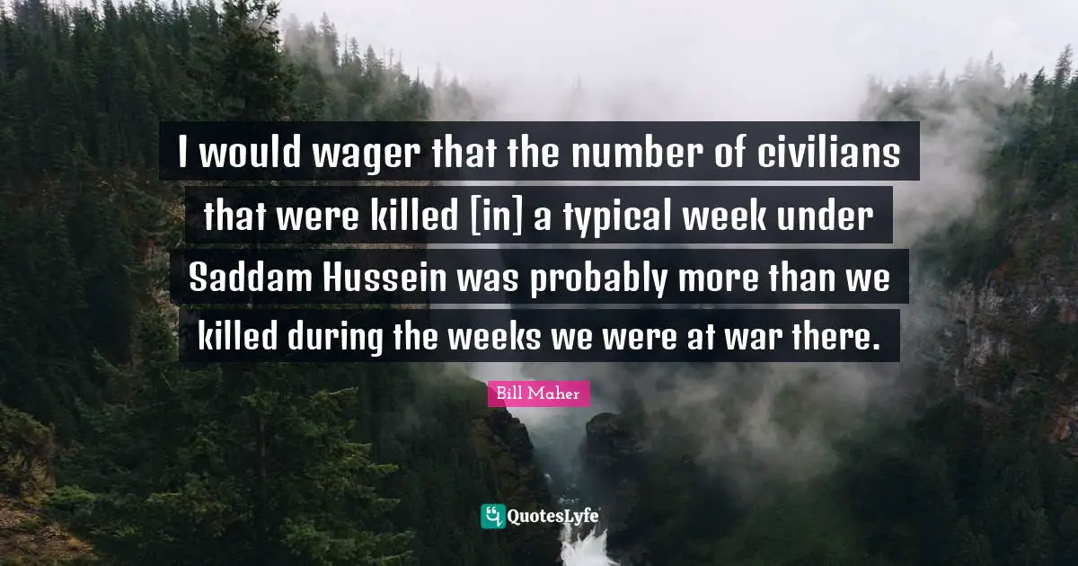 I would wager that the number of civilians that were killed [in] a typical week under Saddam Hussein was probably more than we killed during the weeks we were at war there.