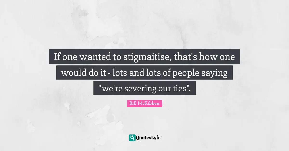 If one wanted to stigmaitise, that's how one would do it - lots and lots of people saying "we're severing our ties".