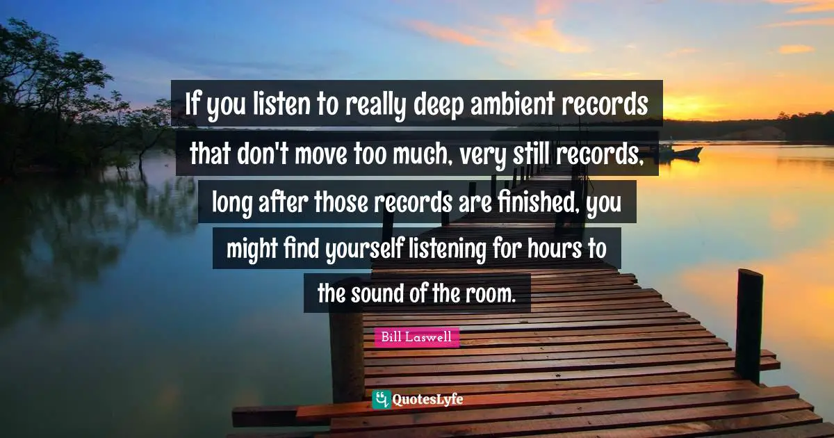 If you listen to really deep ambient records that don't move too much, very still records, long after those records are finished, you might find yourself listening for hours to the sound of the room.