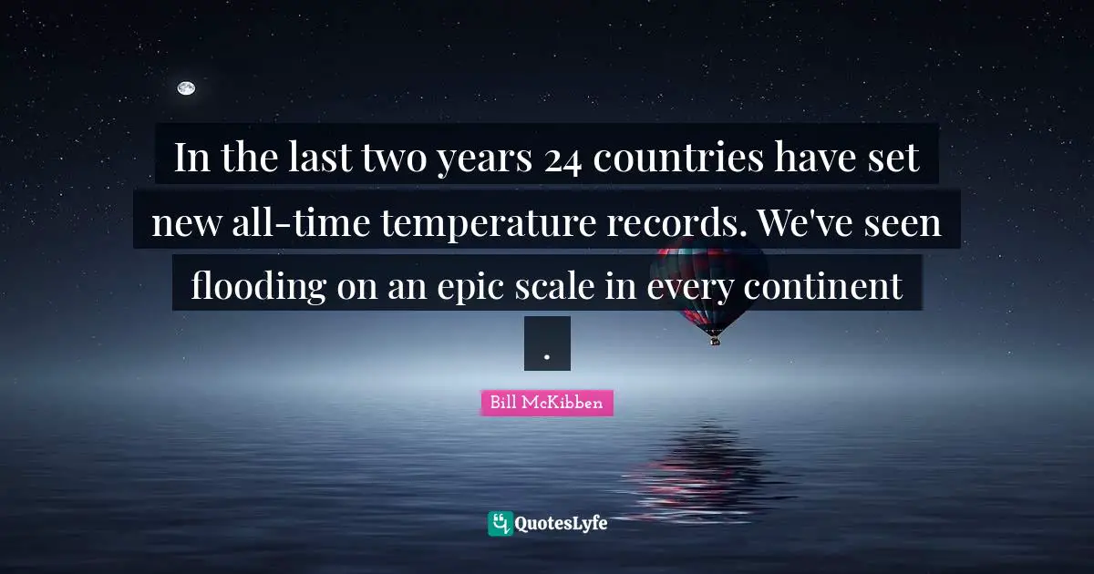 In the last two years 24 countries have set new all-time temperature records. We've seen flooding on an epic scale in every continent .
